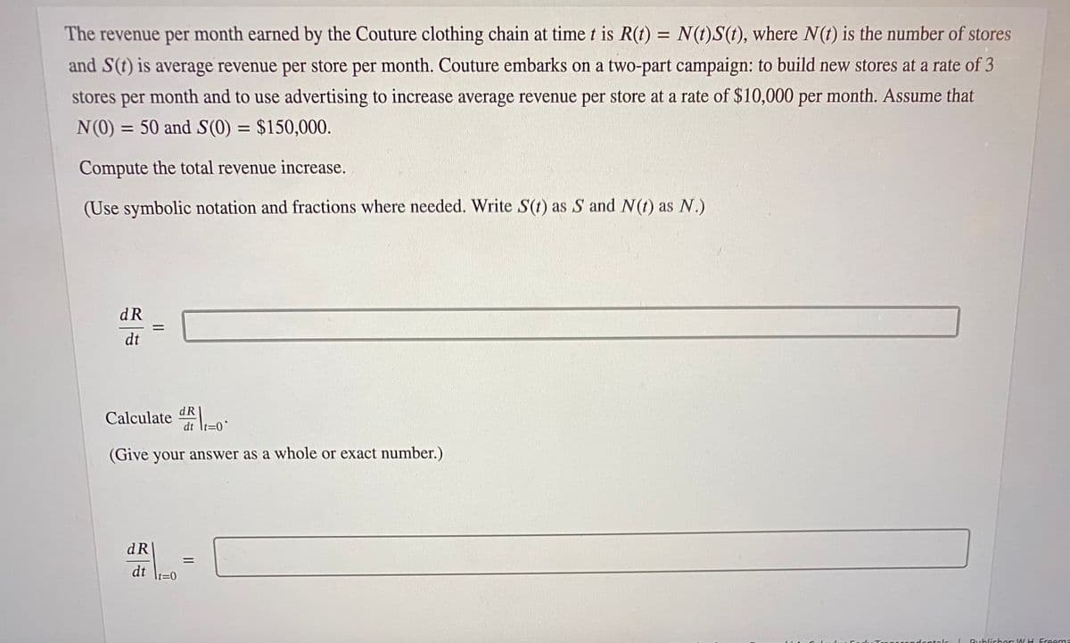 The revenue per month earned by the Couture clothing chain at time t is R(t) = N(t)S(t), where N(t) is the number of stores
and S(t) is average revenue per store per month. Couture embarks on a two-part campaign: to build new stores at a rate of 3
stores per month and to use advertising to increase average revenue per store at a rate of $10,000 per month. Assume that
N(0) = 50 and S(0) = $150,000.
Compute the total revenue increase.
(Use symbolic notation and fractions where needed. Write S(t) as S and N(t) as N.)
dR
dt
||
Calculated-0
(Give your answer as a whole or exact number.)
dR
dt lt=0
=
ondentals
Publisher WH Freema