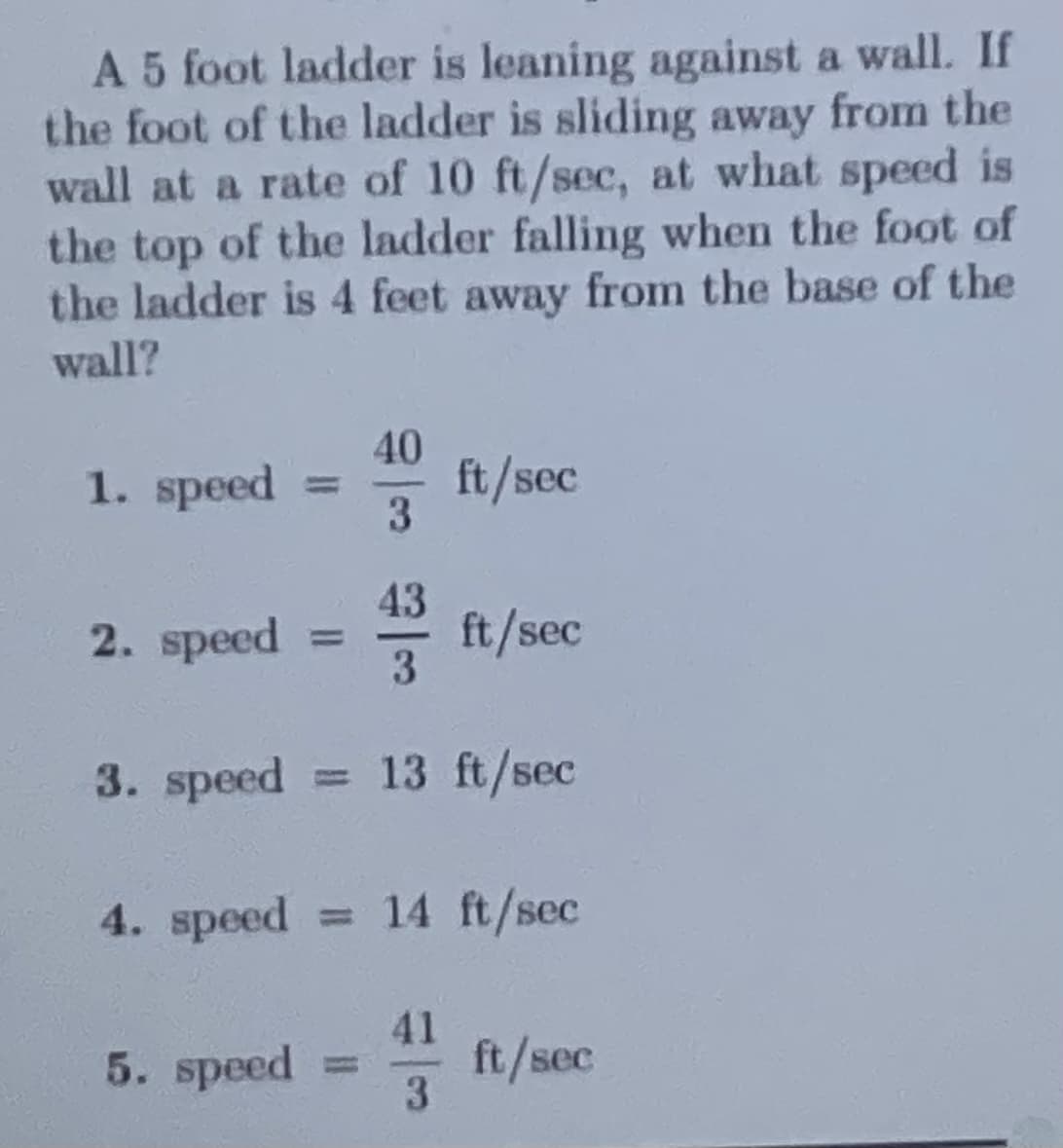 A 5 foot ladder is leaning against a wall. If
the foot of the ladder is sliding away from the
wall at a rate of 10 ft/sec, at what speed is
the top of the ladder falling when the foot of
the ladder is 4 feet away from the base of the
wall?
1. speed
2. speed
3. speed
4. speed
40
3
5. speed =
ft/sec
43 ft
ft/sec
13 ft/sec
= 14 ft/sec
ft/sec