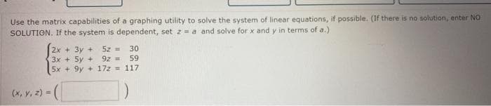 Use the matrix capabilities of a graphing utility to solve the system of linear equations, if possible. (If there is no solution, enter NO
SOLUTION. If the system is dependent, setz=a and solve for x and y in terms of a.)
5z = 30
2x + 3y +
3x + 5y +
5x + 9y + 17z = 117
9z =
59
(*, Y. 2) - (
