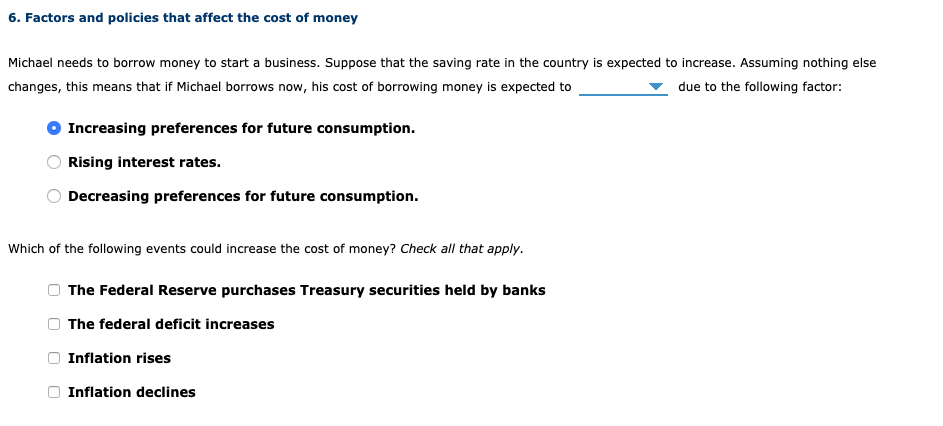 6. Factors and policies that affect the cost of money
Michael needs to borrow money to start a business. Suppose that the saving rate in the country is expected to increase. Assuming nothing else
changes, this means that if Michael borrows now, his cost of borrowing money is expected to
due to the following factor:
Increasing preferences for future consumption.
Rising interest rates.
Decreasing preferences for future consumption.
Which of the following events could increase the cost of money? Check all that apply.
The Federal Reserve purchases Treasury securities held by banks
The federal deficit increases
Inflation rises
Inflation declines
O O O
