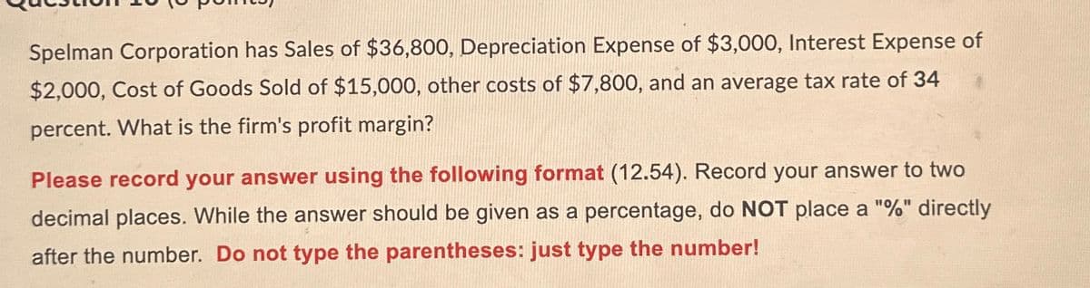 Spelman Corporation has Sales of $36,800, Depreciation Expense of $3,000, Interest Expense of
$2,000, Cost of Goods Sold of $15,000, other costs of $7,800, and an average tax rate of 34
percent. What is the firm's profit margin?
Please record your answer using the following format (12.54). Record your answer to two
decimal places. While the answer should be given as a percentage, do NOT place a "%" directly
after the number. Do not type the parentheses: just type the number!