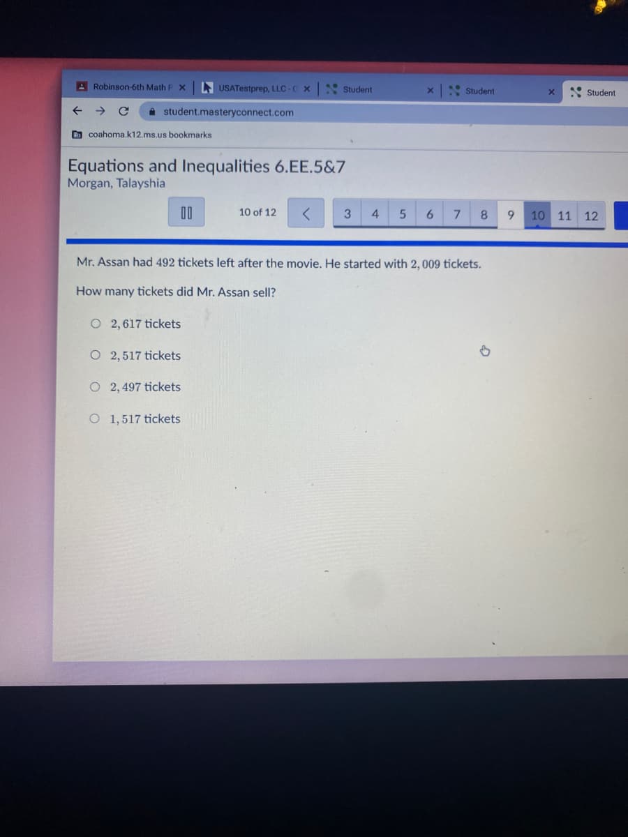 A Robinson-6th Math F X
A USATestprep, LLC-C X
* Student
x: Student
* Student
A student.masteryconnect.com
O coahoma.k12.ms.us bookmarks
Equations and Inequalities 6.EE.5&7
Morgan, Talayshia
00
10 of 12
4.
6.
8.
9.
10 11 12
Mr. Assan had 492 tickets left after the movie. He started with 2, 009 tickets.
How many tickets did Mr. Assan sell?
O 2, 617 tickets
2, 517 tickets
O 2, 497 tickets
O 1,517 tickets
