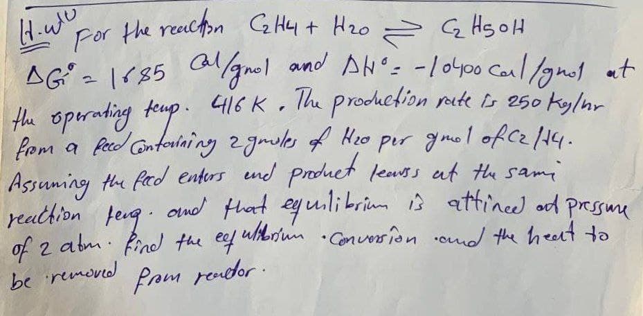 Coar the reachon G Hy + H20 = G Hs oH
AG = lr85 cal/gnel and AN': -/o400 Caul /gnot at
the operating feup. 416 Ko The prodhefion rute Is e50 ky/or
from a fecd Gntoriaing 2gmiles of Heo per gmel.of czH4-
Assuming the fad enters end produet leass at the same
reathion feug.
of 2 abm. find the ef ulibrium .Conversion omd the heert to
be removd
.
ond that eyuilibrium ŷ attineed od pressuu
Prom rendor.
