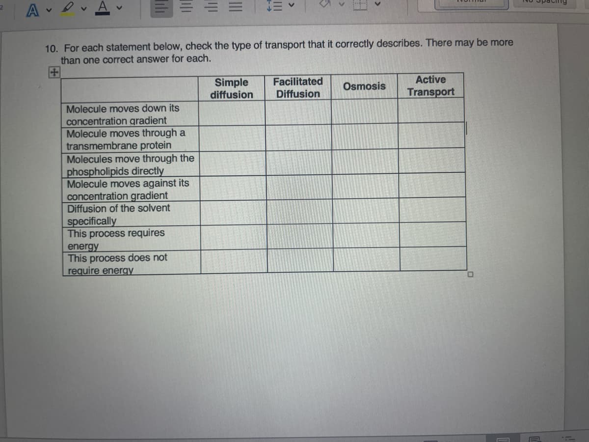 三v
ng
10. For each statement below, check the type of transport that it correctly describes. There may be more
than one correct answer for each.
田
Facilitated
Active
Simple
diffusion
Osmosis
Diffusion
Transport
Molecule moves down its
concentration gradient
Molecule moves through a
transmembrane protein
Molecules move through the
phospholipids directly
Molecule moves against its
concentration gradient
Diffusion of the solvent
specifically
This process requires
energy
This process does not
require energy
II
