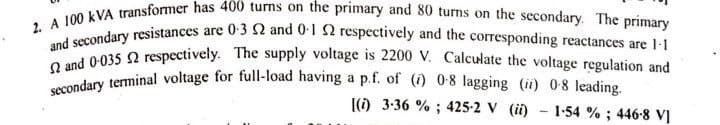 2. A 100 kVA transformer has 400 turns on the primary and 80 turns on the secondary. The primary
and secondary resistances are 0-3 2 and 0-1 2 respectively and the corresponding reactances are 1-1
secondary terminal voltage for full-load having a p.f. of (i) 0-8 lagging (ii) 0-8 leading.
2 and 0.035 2 respectively. The supply voltage is 2200 V. Calculate the voltage regulation and
[(i) 3.36 %; 425-2 V (ii) - 1-54%; 446-8 VI