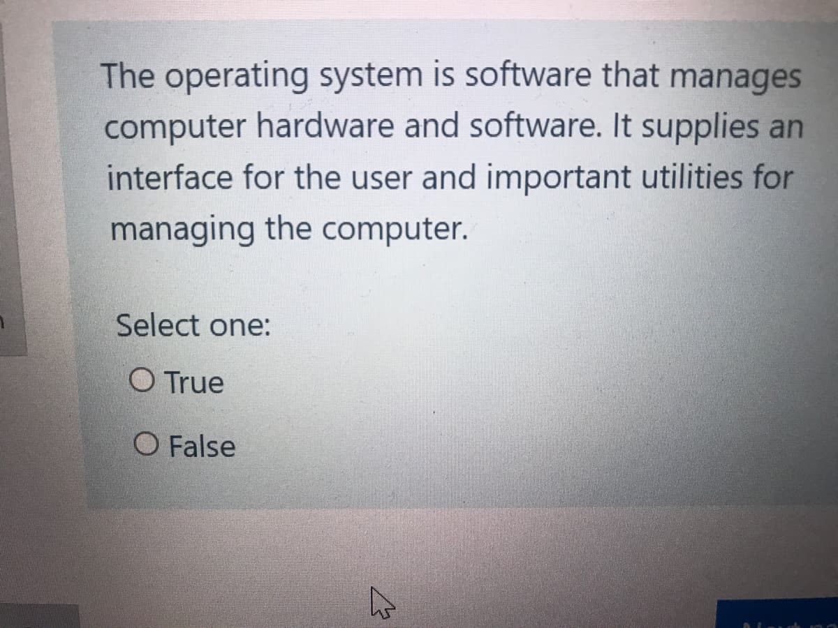 The operating system is software that manages
computer hardware and software. It supplies an
interface for the user and important utilities for
managing the computer.
Select one:
O True
O False
