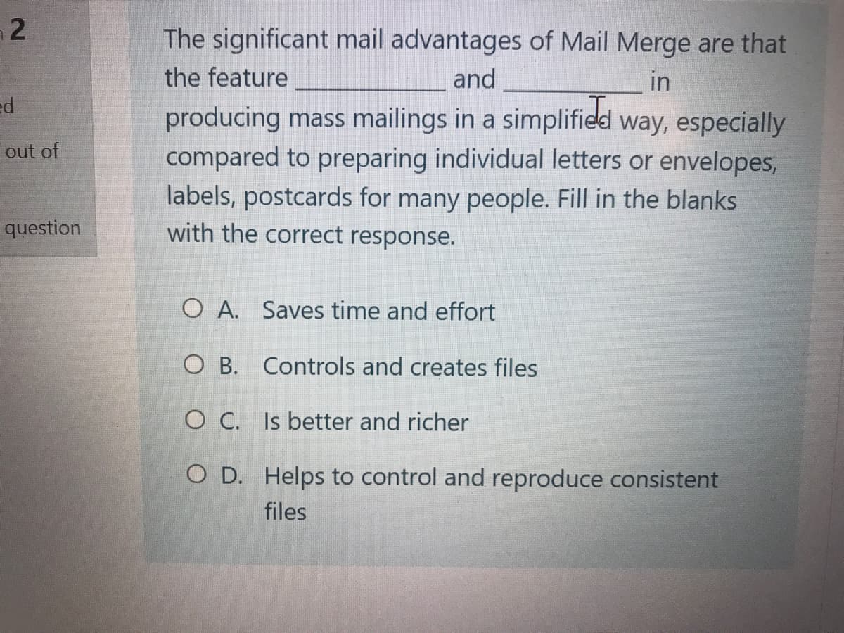 The significant mail advantages of Mail Merge are that
the feature
and
in
ed
producing mass mailings in a simplified way, especially
compared to preparing individual letters or envelopes,
labels, postcards for many people. Fill in the blanks
with the correct response.
out of
question
O A. Saves time and effort
O B. Controls and creates files
O C. Is better and richer
O D. Helps to control and reproduce consistent
files
2.
