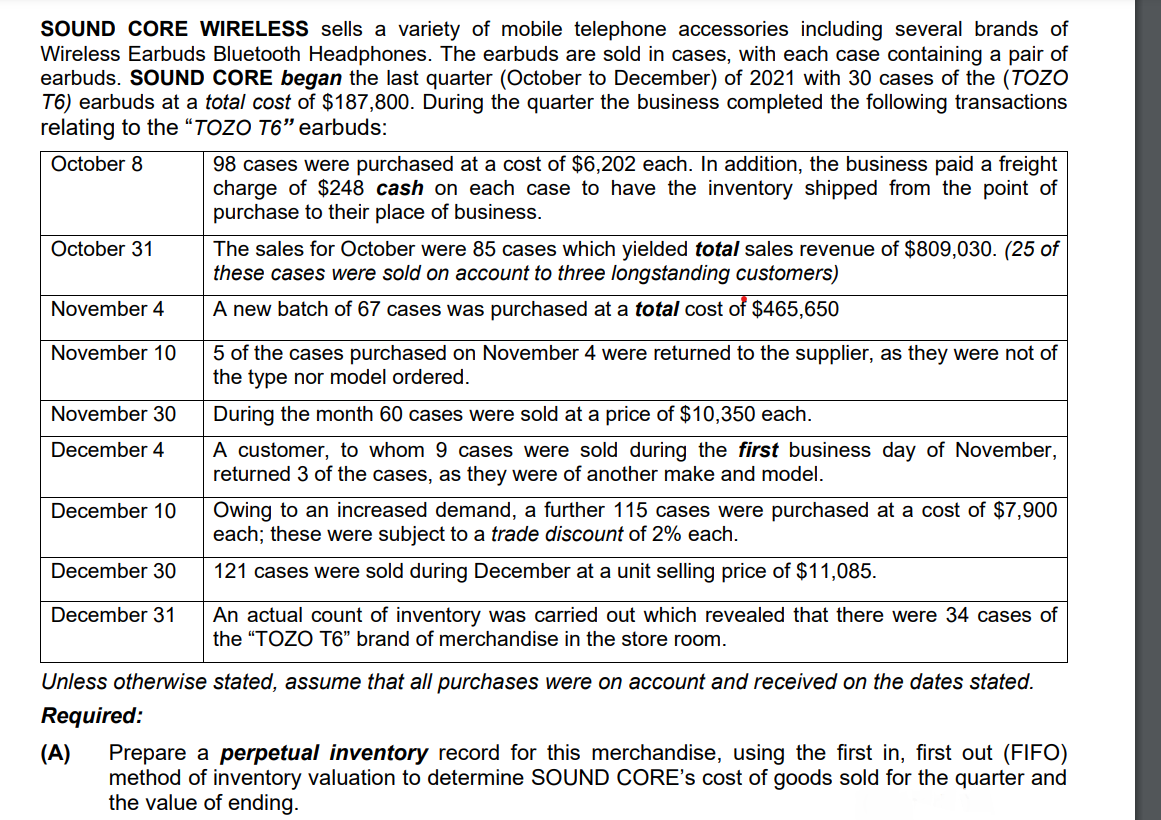 SOUND CORE WIRELESS sells a variety of mobile telephone accessories including several brands of
Wireless Earbuds Bluetooth Headphones. The earbuds are sold in cases, with each case containing a pair of
earbuds. SOUND CORE began the last quarter (October to December) of 2021 with 30 cases of the (TOZO
T6) earbuds at a total cost of $187,800. During the quarter the business completed the following transactions
relating to the “TOZO T6" earbuds:
98 cases were purchased at a cost of $6,202 each. In addition, the business paid a freight
charge of $248 cash on each case to have the inventory shipped from the point of
purchase to their place of business.
October 8
The sales for October were 85 cases which yielded total sales revenue of $809,030. (25 of
these cases were sold on account to three longstanding customers)
October 31
November 4
A new batch of 67 cases was purchased at a total cost of $465,650
November 10
5 of the cases purchased on November 4 were returned to the supplier, as they were not of
the type nor model ordered.
November 30
During the month 60 cases were sold at a price of $10,350 each.
A customer, to whom 9 cases were sold during the first business day of November,
returned 3 of the cases, as they were of another make and model.
December 4
Owing to an increased demand, a further 115 cases were purchased at a cost of $7,900
each; these were subject to a trade discount of 2% each.
December 10
December 30
121 cases were sold during December at a unit selling price of $11,085.
An actual count of inventory was carried out which revealed that there were 34 cases of
the "TOZO T6" brand of merchandise in the store room.
December 31
Unless otherwise stated, assume that all purchases were on account and received on the dates stated.
Required:
(A)
Prepare a perpetual inventory record for this merchandise, using the first in, first out (FIFO)
method of inventory valuation to determine SOUND CORE's cost of goods sold for the quarter and
the value of ending.
