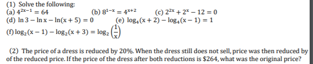 (1) Solve the following:
(a) 42x-1 = 64
(d) In 3 – In x – In(x+ 5) = 0
(c) 22x + 2% – 12 = 0
(e) log,(x+ 2) – log,(x – 1) = 1
(b) 81–x = 4*+2
() log2(x – 1) – log,(x+ 3) = log2 (÷)
(2) The price of a dress is reduced by 20%. When the dress still does not sell, price was then reduced by
of the reduced price. If the price of the dress after both reductions is $264, what was the original price?
