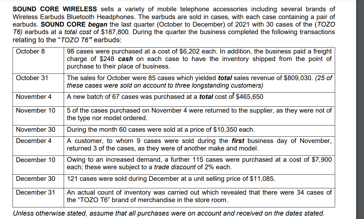 SOUND CORE WIRELESS sells a variety of mobile telephone accessories including several brands of
Wireless Earbuds Bluetooth Headphones. The earbuds are sold in cases, with each case containing a pair of
earbuds. SOUND CORE began the last quarter (October to December) of 2021 with 30 cases of the (TOZO
T6) earbuds at a total cost of $187,800. During the quarter the business completed the following transactions
relating to the “TOZO T6" earbuds:
98 cases were purchased at a cost of $6,202 each. In addition, the business paid a freight
charge of $248 cash on each case to have the inventory shipped from the point of
purchase to their place of business.
October 8
The sales for October were 85 cases which yielded total sales revenue of $809,030. (25 of
these cases were sold on account to three longstanding customers)
October 31
November 4
A new batch of 67 cases was purchased at a total cost of $465,650
November 10
5 of the cases purchased on November 4 were returned to the supplier, as they were not of
the type nor model ordered.
November 30
During the month 60 cases were sold at a price of $10,350 each.
A customer, to whom 9 cases were sold during the first business day of November,
returned 3 of the cases, as they were of another make and model.
December 4
Owing to an increased demand, a further 115 cases were purchased at a cost of $7,900
each; these were subject to a trade discount of 2% each.
December 10
December 30
121 cases were sold during December at a unit selling price of $11,085.
An actual count of inventory was carried out which revealed that there were 34 cases of
the "TOZO T6" brand of merchandise in the store room.
December 31
Unless otherwise stated, assume that all purchases were on account and received on the dates stated.
