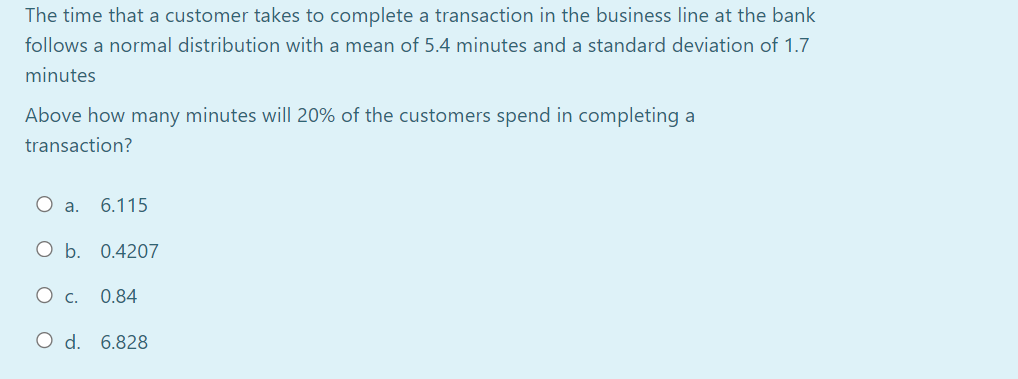 The time that a customer takes to complete a transaction in the business line at the bank
follows a normal distribution with a mean of 5.4 minutes and a standard deviation of 1.7
minutes
Above how many minutes will 20% of the customers spend in completing a
transaction?
O a. 6.115
O b. 0.4207
Ос.
0.84
O d. 6.828
