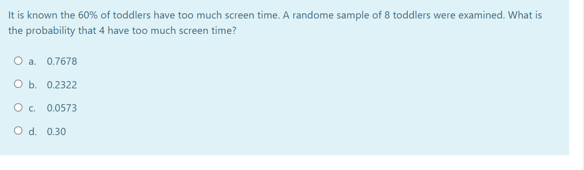 It is known the 60% of toddlers have too much screen time. A randome sample of 8 toddlers were examined. What is
the probability that 4 have too much screen time?
O a.
0.7678
O b. 0.2322
0.0573
O d. 0.30
