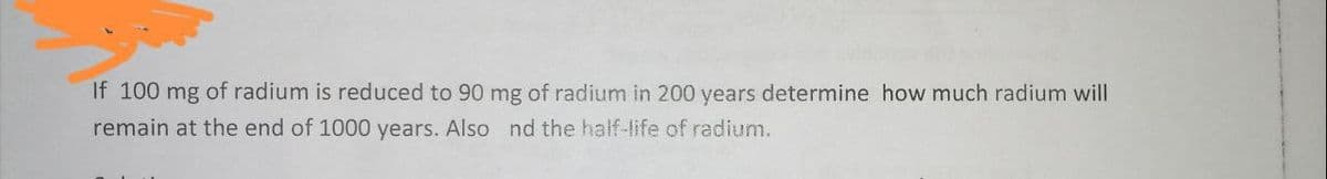 If 100 mg of radium is reduced to 90 mg of radium in 200 years determine how much radium will
remain at the end of 1000 years. Also nd the half-life of radium.
