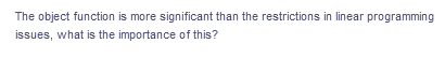 The object function is more significant than the restrictions in linear programming
issues, what is the importance of this?