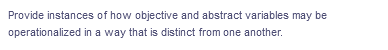 Provide instances of how objective and abstract variables may be
operationalized in a way that is distinct from one another.