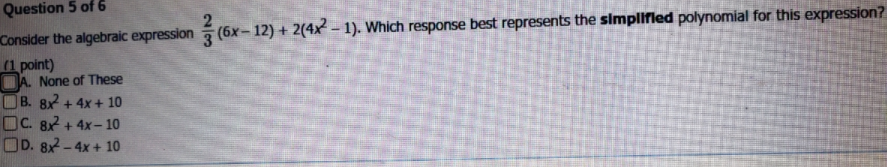 Consider the algebraic expression (6x- 12) + 2(4x – 1). Which response best represents the simplifled polynomial for this expression?
(1 point)
DA. None of These
OB. 8x + 4x + 10
OC. 82 + 4x- 10
OD. 8x2 -4x + 10
Question 5 of 6
