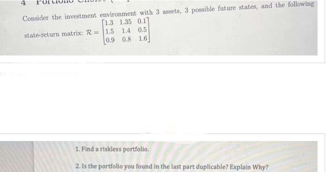 4
Consider the investment environment with 3 assets, 3 possible future states, and the following
[1.3 1.35 0.1]
1.4 0.5
0.9 0.8 1.6
state-return matrix: R= 1.5
1. Find a riskless portfolio.
2. Is the portfolio you found in the last part duplicable? Explain Why?