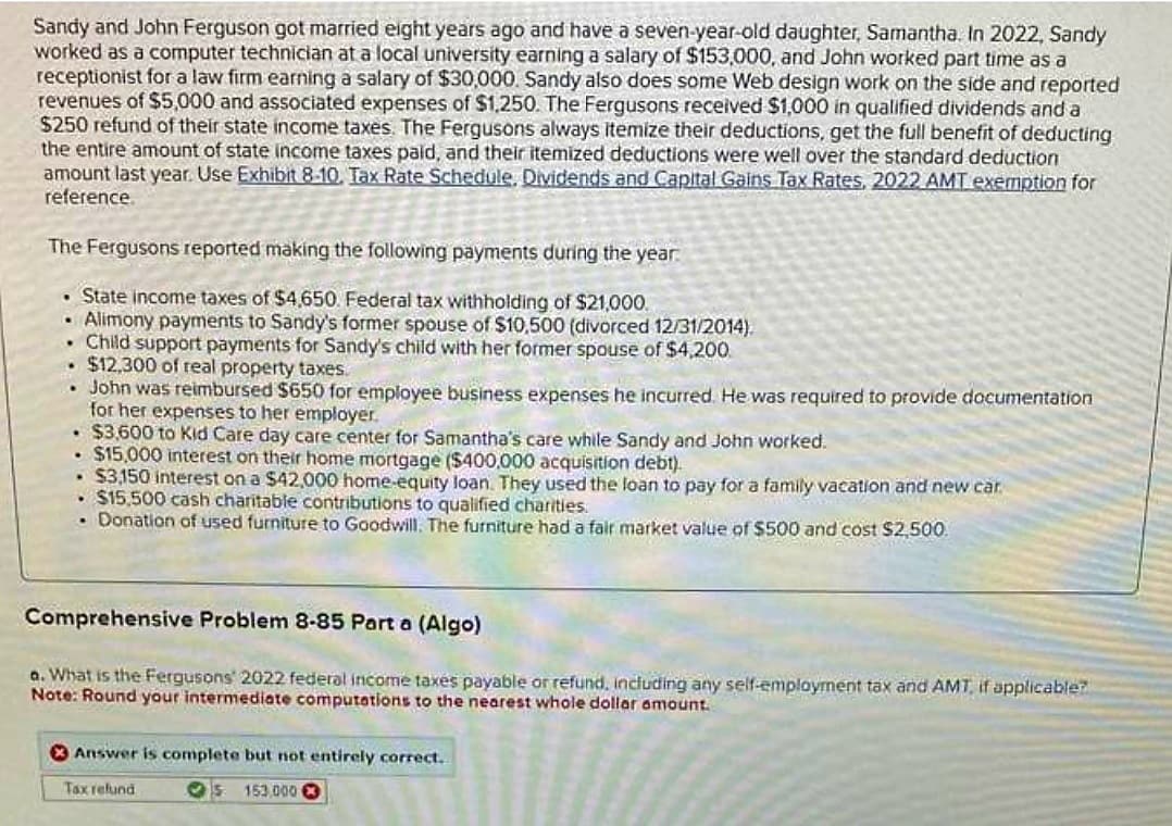 Sandy and John Ferguson got married eight years ago and have a seven-year-old daughter, Samantha. In 2022, Sandy
worked as a computer technician at a local university earning a salary of $153,000, and John worked part time as a
receptionist for a law firm earning a salary of $30,000. Sandy also does some Web design work on the side and reported
revenues of $5,000 and associated expenses of $1,250. The Fergusons received $1,000 in qualified dividends and a
$250 refund of their state income taxes. The Fergusons always itemize their deductions, get the full benefit of deducting
the entire amount of state income taxes paid, and their itemized deductions were well over the standard deduction
amount last year. Use Exhibit 8-10. Tax Rate Schedule. Dividends and Capital Gains Tax Rates, 2022 AMT exemption for
reference.
The Fergusons reported making the following payments during the year.
• State income taxes of $4,650. Federal tax withholding of $21,000.
Alimony payments to Sandy's former spouse of $10,500 (divorced 12/31/2014).
.
.
Child support payments for Sandy's child with her former spouse of $4,200
$12,300 of real property taxes.
.
John was reimbursed $650 for employee business expenses he incurred. He was required to provide documentation
for her expenses to her employer.
• $3,600 to Kid Care day care center for Samantha's care while Sandy and John worked.
$15,000 interest on their home mortgage ($400,000 acquisition debt).
$3,150 interest on a $42,000 home-equity loan. They used the loan to pay for a family vacation and new car
• $15,500 cash charitable contributions to qualified charities.
• Donation of used furniture to Goodwill. The furniture had a fair market value of $500 and cost $2,500.
Comprehensive Problem 8-85 Part a (Algo)
a. What is the Fergusons' 2022 federal income taxes payable or refund, including any self-employment tax and AMT, if applicable?
Note: Round your intermediate computations to the nearest whole dollar amount.
Answer is complete but not entirely correct..
Tax refund
s 153.000