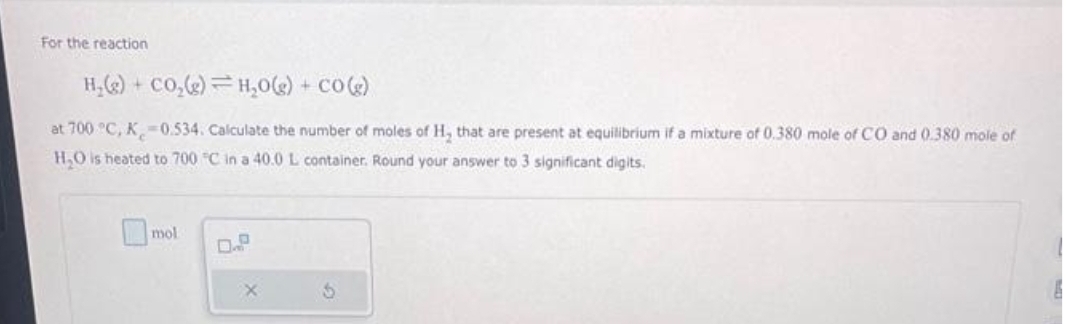 For the reaction
H₂(g) + CO₂(g) H₂O(g) + CO(g)
at 700 °C, K-0.534. Calculate the number of moles of H, that are present at equilibrium if a mixture of 0.380 mole of CO and 0.380 mole of
H₂O is heated to 700 °C in a 40.0 L container. Round your answer to 3 significant digits.
mol