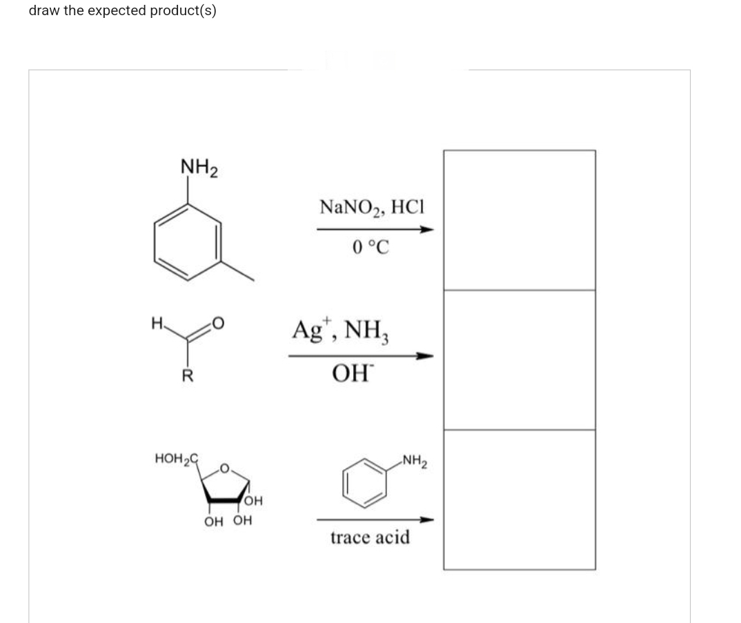 draw the expected product(s)
Н.
NH₂
R
нон с
О
OH
OH OH
NaNO2, HCl
0 °C
Ag', NH3
ОН
NH₂
trace acid