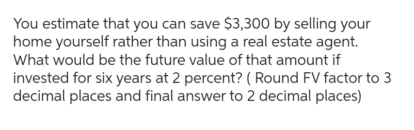 You estimate that you can save $3,300 by selling your
home yourself rather than using a real estate agent.
What would be the future value of that amount if
invested for six years at 2 percent? (Round FV factor to 3
decimal places and final answer to 2 decimal places)