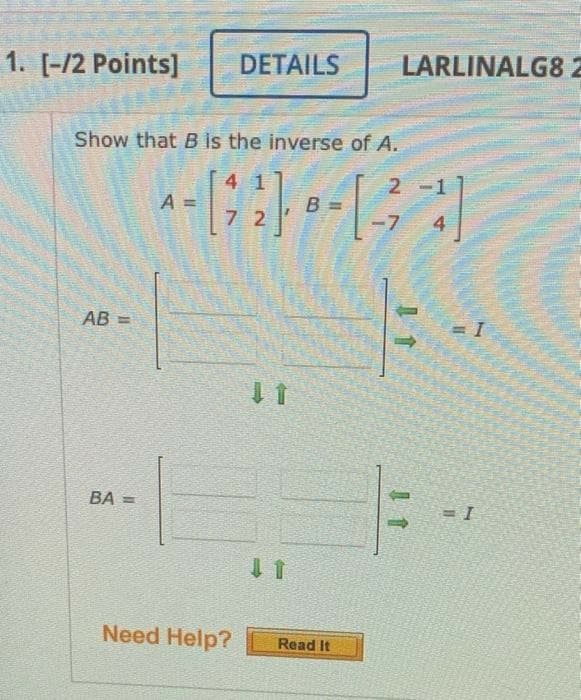 1. [-/2 Points]
DETAILS
LARLINALG82
Show that B is the inverse of A.
4 1
2 -1
A =
B
7 2
-7
4
AB =
BA =
Need Help?
Read It
