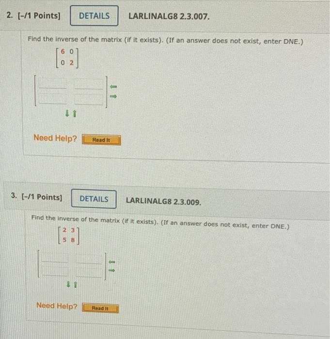 2. [-/1 Points]
DETAILS
LARLINALG8 2.3.007.
Find the inverse of the matrix (if it exists). (If an answer does not exist, enter DNE.)
60
0 2
Need Help?
Read It
3. [-/1 Points]
DETAILS
LARLINALG8 2.3.009.
Find the inverse of the matrix (if it exists). (If an answer does not exist, enter DNE.)
23
5 8
1 1
Need Help?
Read It
