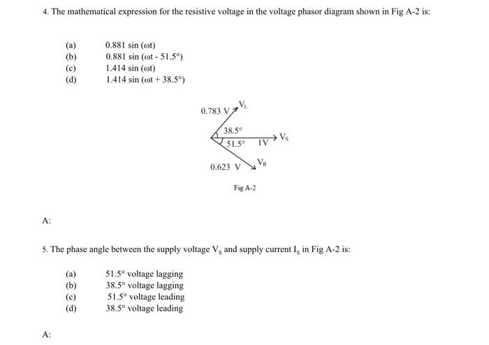 4. The mathematical expression for the resistive voltage in the voltage phasor diagram shown in Fig A-2 is:
0.881 sin (ot)
0.881 sin (ot - 51.5°)
1.414 sin (ot)
(d)
1.414 sin (ot + 38.5°)
VL
0.783 V
38.5
$1.5 IV Vs
0.623 V
Fig A-2
A:
5. The phase angle between the supply voltage V and supply current I, in Fig A-2 is:
51.5° voltage lagging
38.5° voltage lagging
51.5° voltage leading
38.5° voltage leading
(a)
(b)
(d)
A:
