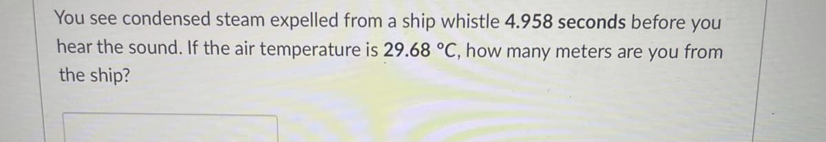 You see condensed steam expelled from a ship whistle 4.958 seconds before you
hear the sound. If the air temperature is 29.68 °C, how many meters are you from
the ship?
