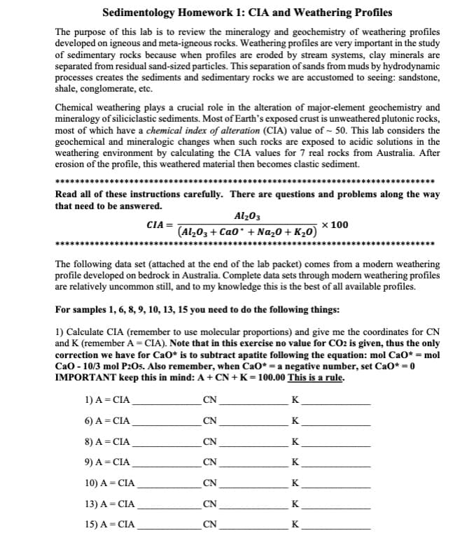 Sedimentology Homework 1: CIA and Weathering Profiles
The purpose of this lab is to review the mineralogy and geochemistry of weathering profiles
developed on igneous and meta-igneous rocks. Weathering profiles are very important in the study
of sedimentary rocks because when profiles are eroded by stream systems, clay minerals are
separated from residual sand-sized particles. This separation of sands from muds by hydrodynamic
processes creates the sediments and sedimentary rocks we are accustomed to seeing: sandstone,
shale, conglomerate, etc.
Chemical weathering plays a crucial role in the alteration of major-element geochemistry and
mineralogy of siliciclastic sediments. Most of Earth's exposed crust is unweathered plutonic rocks,
most of which have a chemical index of alteration (CIA) value of ~ 50. This lab considers the
geochemical and mineralogic changes when such rocks are exposed to acidic solutions in the
weathering environment by calculating the CIA values for 7 real rocks from Australia. After
erosion of the profile, this weathered material then becomes clastic sediment.
Read all of these instructions carefully. There are questions and problems along the way
that need to be answered.
CIA=
Al₂O3
(Al₂O3 + Cao + Na₂O + K₂0)
1) A = CIA
6) A = CIA
8) A = CIA
9) A = CIA
10) A = CIA
13) A = CIA
15) A = CIA
The following data set (attached at the end of the lab packet) comes from a modern weathering
profile developed on bedrock in Australia. Complete data sets through modern weathering profiles
are relatively uncommon still, and to my knowledge this is the best of all available profiles.
For samples 1, 6, 8, 9, 10, 13, 15 you need to do the following things:
1) Calculate CIA (remember to use molecular proportions) and give me the coordinates for CN
and K (remember A=CIA). Note that in this exercise no value for CO2 is given, thus the only
correction we have for CaO* is to subtract apatite following the equation: mol CaO* = mol
CaO - 10/3 mol P2O5. Also remember, when CaO* = a negative number, set CaO* = 0
IMPORTANT keep this in mind: A + CN+K=100.00 This is a rule.
CN
3 3 3 3 3 3
CN
CN
CN
CN
CN
CN
K
K
K
K
x 100
K
K