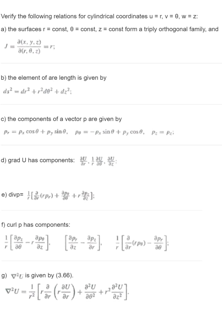 Verify the following relations for cylindrical coordinates u = r, v = 0, w = z:
a) the surfaces r = const, 0 = const, z = const form a triply orthogonal family, and
a(x, y, z)
=r;
a(r, 0, z)
b) the element of are length is given by
ds? = dr² +r²d0² + dz?;
c) the components of a vector p are given by
P, = Px cos 0 + py sin 0,
Po = -Px sin 0 + Py cos 0, P: = P2i
d) grad U has components: aU làu aU.
e) divp= (rp,) + +r];
f) curl p has components:
ape
apr
apr
az
az
ar
ae
g) v²u is given by (3.66).
au
a?U
v²U =
ar
+
ar
a02
az?
