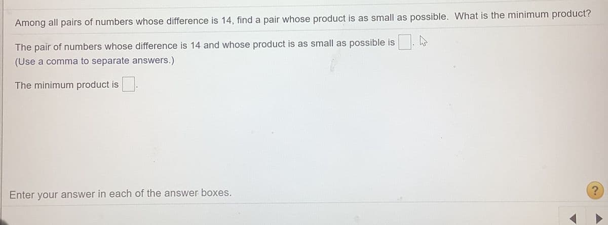 Among all pairs of numbers whose difference is 14, find a pair whose product is as small as possible. What is the minimum product?
The pair of numbers whose difference is 14 and whose product is as small as possible is
(Use a comma to separate answers.)
The minimum product is
Enter your answer in each of the answer boxes.
