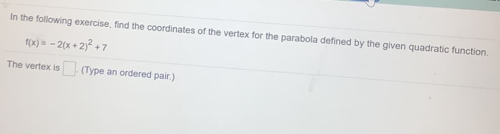 In the following exercise, find the coordinates of the vertex for the parabola defined by the given quadratic function.
f(x) = - 2(x +2)2 + 7
The vertex is (Type an ordered pair.)
