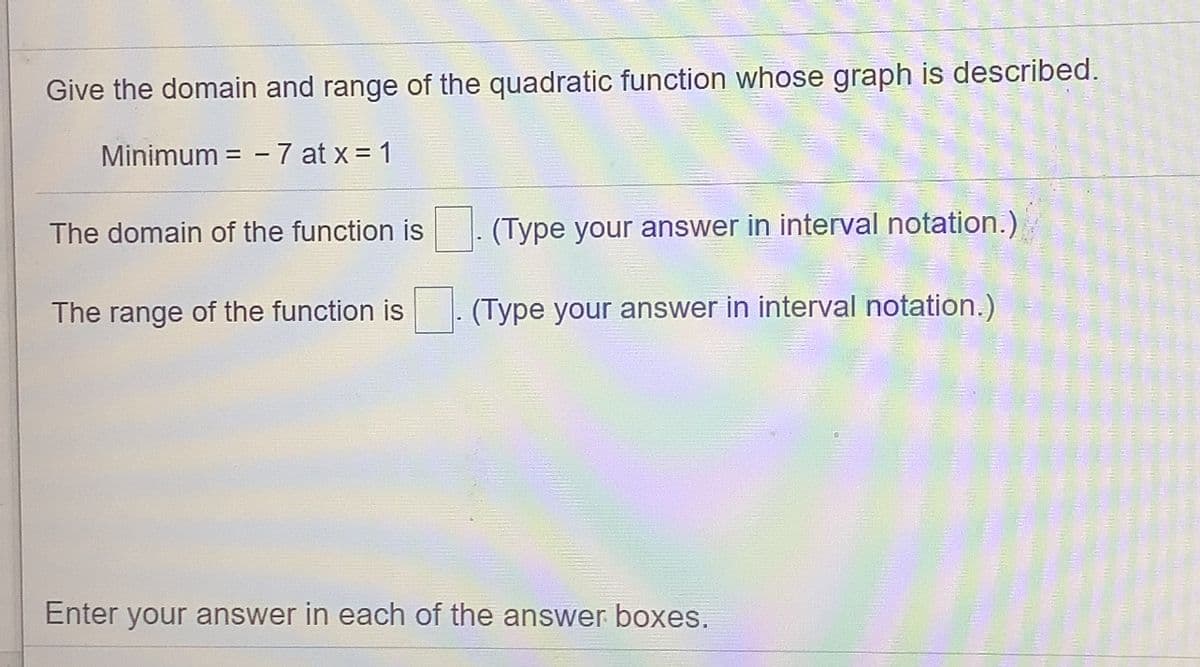 Give the domain and range of the quadratic function whose graph is described.
Minimum = -7 at x = 1
The domain of the function is
(Type your answer in interval notation.)
The range of the function is
(Type your answer in interval notation.)
Enter your answer in each of the answer boxes.
