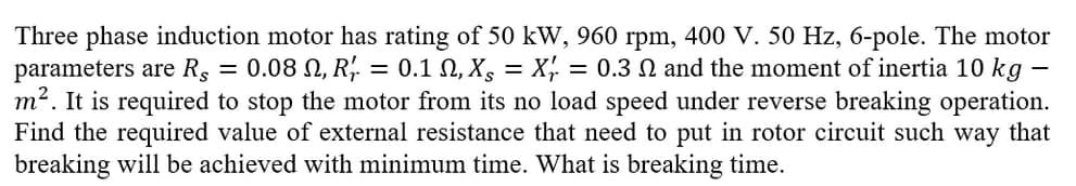 Three phase induction motor has rating of 50 kW, 960 rpm, 400 V. 50 Hz, 6-pole. The motor
parameters are R = 0.08 N, R' = 0.1 N, X = X = 0.3 N and the moment of inertia 10 kg
m². It is required to stop the motor from its no load speed under reverse breaking operation.
Find the required value of external resistance that need to put in rotor circuit such way that
breaking will be achieved with minimum time. What is breaking time.