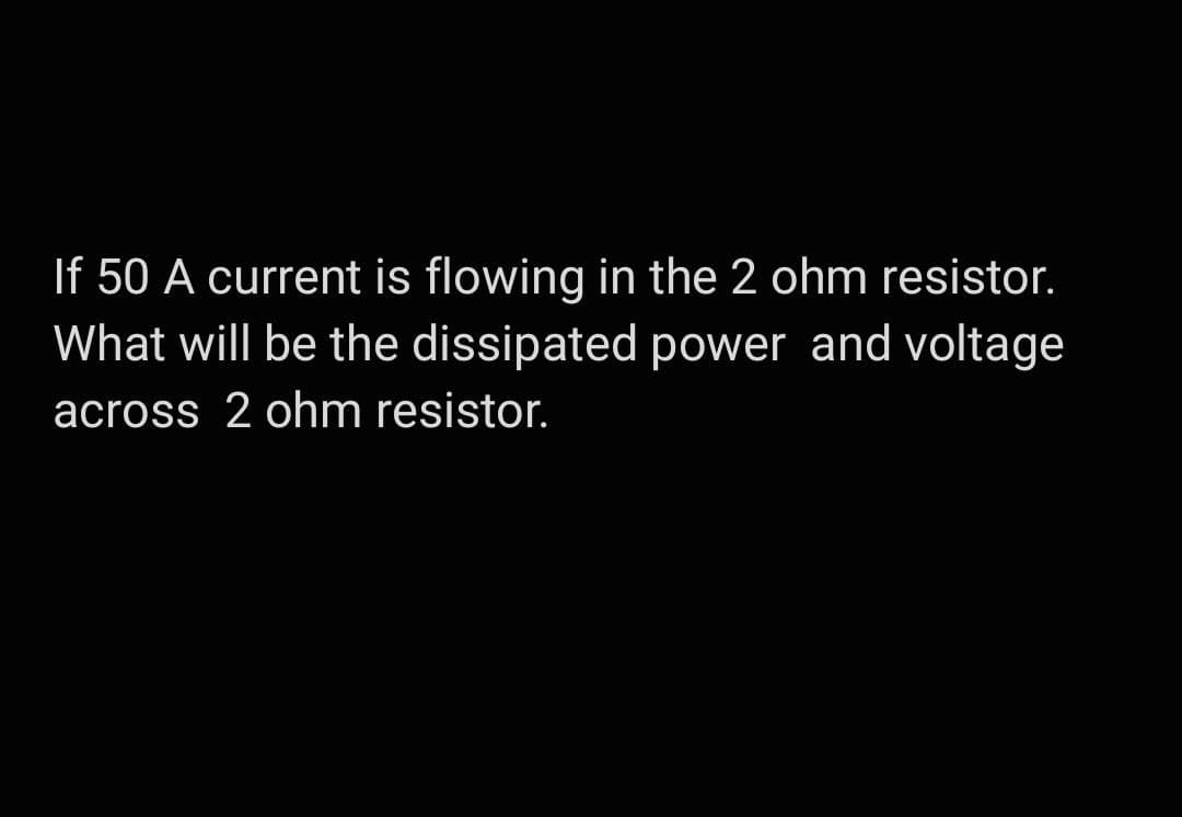 If 50 A current is flowing in the 2 ohm resistor.
What will be the dissipated power and voltage
across 2 ohm resistor.
