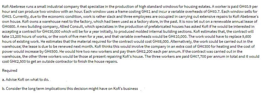 Kofi Abebrese runs a small industrial company that specialize in the production of high standard windows for housing estates. A worker is paid GHC0.9 per
hour and can produce two window with an hour. Each window uses a frame costing GHC1 and incur a variable overheads of GHC0.7. Each window sells for
GH¢3. Currently, due to the economic condition, work is rather slack and three employees are occupied in carrying out extensive repairs to Kofi Abebrese's
own house. Kofi owns a warehouse next to the factory, which had been used as a factory store, in the past. It is now let out on a renewable annual lease of
GHC600. A new building company, Allied Consult, which specializes in the production of prefabricated houses has asked Kofi if he would be interested in
accepting a contract for GHC30,000 which will be for a year initially, to produced molded internal building sections. Kofi estimates that, the contract will
take 13,200 hours of works, or the work of five men for a year, and that variable overheads would be GH¢10,000. The work would have to replace 9,600
hours of existing work. He estimates that the material required for the contract would cost GHC6,000. Alternatively, the work could be carried out in the
warehouse; the lease is due to be renewed next month. Kofi thinks this would involve the company in an extra cost of GHC300 for heating and the cost of
power would increase by GHc500. He would hire two new workers and pay them GH¢2,200 each per annum. If the contract was carried out in the
warehouse, the other three workers would be those at present repairing Kofi's house. The three workers are paid GHC7,700 per annum in total and it would
cost GHC2,500 to get an outside contractor to finish the house repairs.
Required
a. Advise Kofi on what to do.
b. Consider the long term implications this decision might have on Kofi's business
