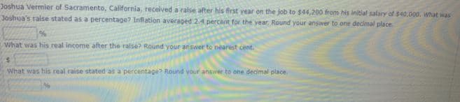 Joshua Vermier of Sacramento, California, received a ralse after his first year on the job to $44,200 from his initial salary of $40.000. what was
Joshua's ralse stated as a percentage? Inflation averaged 2.4 percant for the year. Round your answer to one dedmal place.
What was his real income after the ralse? Round your answer to nearest cent.
What was his real raise stated as a percentage? Round your anser to one decimal place.
