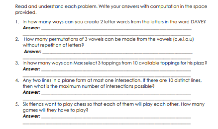 Read and understand each problem. Write your answers with computation in the space
provided.
1. In how many ways can you create 2 letter words from the letters in the word DAVE?
Answer:
2. How many permutations of 3 vowels can be made from the vowels (a,ej,o,u)
without repetition of letters?
Answer:
3. Inhow many ways can Max select 3 toppings from 10 available toppings for his pizza?
Answer:
4. Any two lines in a plane form at most one intersection. If there are 10 distinct lines,
then what is the maximum number of intersections possible?
Answer:
5. Six friends want to play chess so that each of them will play each other. How many
games will they have to play?
Answer:
