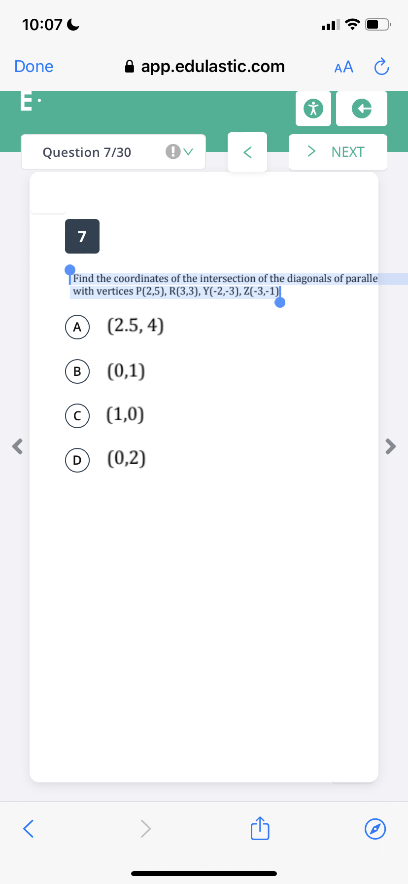 10:07 C
Done
A app.edulastic.com
AA
E·
Question 7/30
> NEXT
7
Find the coordinates of the intersection of the diagonals of paralle
with vertices P(2,5), R(3,3), Y(-2,-3), Z(-3,-1)]
A (2.5, 4)
В
(0,1)
© (1,0)
(0,2)
