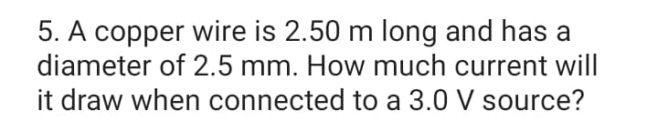 5. A copper wire is 2.50 m long and has a
diameter of 2.5 mm. How much current will
it draw when connected to a 3.0 V source?
