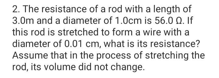 2. The resistance of a rod with a length of
3.0m and a diameter of 1.0cm is 56.0 Q. If
this rod is stretched to form a wire with a
diameter of 0.01 cm, what is its resistance?
Assume that in the process of stretching the
rod, its volume did not change.
