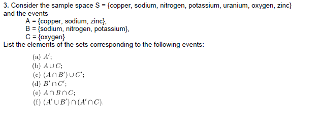 3. Consider the sample space S = {copper, sodium, nitrogen, potassium, uranium, oxygen, zinc}
and the events
A = {copper, sodium, zinc},
B = {sodium, nitrogen, potassium},
C = {oxygen}
List the elements of the sets corresponding to the following events:
(a) A';
(b) AUC;
(c) (An B') UC';
(d) B'nc';
(e) ANBNC;
(f) (A'UB') n(A'nc).
