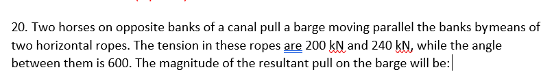 20. Two horses on opposite banks of a canal pull a barge moving parallel the banks bymeans of
two horizontal ropes. The tension in these ropes are 200 kN and 240 kN, while the angle
between them is 600. The magnitude of the resultant pull on the barge will be:
