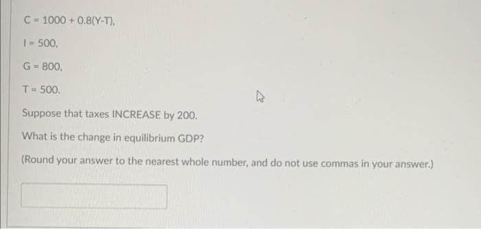 C-1000+ 0.8(Y-T),
1 - 500,
G-800,
T = 500.
Suppose that taxes INCREASE by 200.
What is the change in equilibrium GDP?
(Round your answer to the nearest whole number, and do not use commas in your answer.)