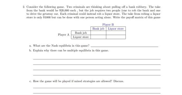 2. Consider the following game. Two criminals are thinking about pulling off a bank robbery. The take
from the bank would be $20,000 each, but the job requires two people (one to rob the bank and one
to drive the getaway car. Each criminal could instead rob a liquor store. The take from robing a liquor
store is only $1000 but can be done with one person acting alone. Write the payoff matrix of this game
Player A
Bank job
Liqour store
Player B
Bank job Liquor store
a. What are the Nash equilibria in this game?
b. Explain why there can be multiple equilibria in this game.
c. How the game will be played if mixed strategies are allowed? Discuss.