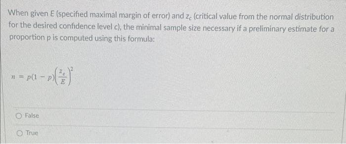 When given E (specified maximal margin of error) and ze (critical value from the normal distribution
for the desired confidence level c), the minimal sample size necessary if a preliminary estimate for a
proportion p is computed using this formula:
n = p(1-
False
- (²)
True