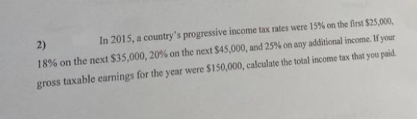 2)
In 2015, a country's progressive income tax rates were 15% on the first $25,000,
18% on the next $35,000, 20% on the next $45,000, and 25% on any additional income. If your
gross taxable earnings for the year were $150,000, calculate the total income tax that you paid.