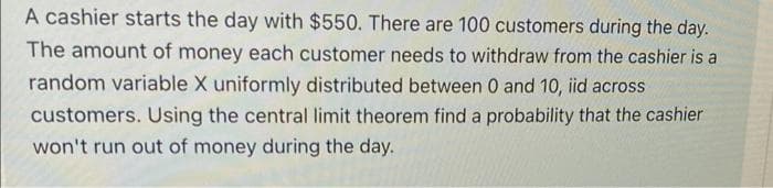 A cashier starts the day with $550. There are 100 customers during the day.
The amount of money each customer needs to withdraw from the cashier is a
random variable X uniformly distributed between 0 and 10, iid across
customers. Using the central limit theorem find a probability that the cashier
won't run out of money during the day.