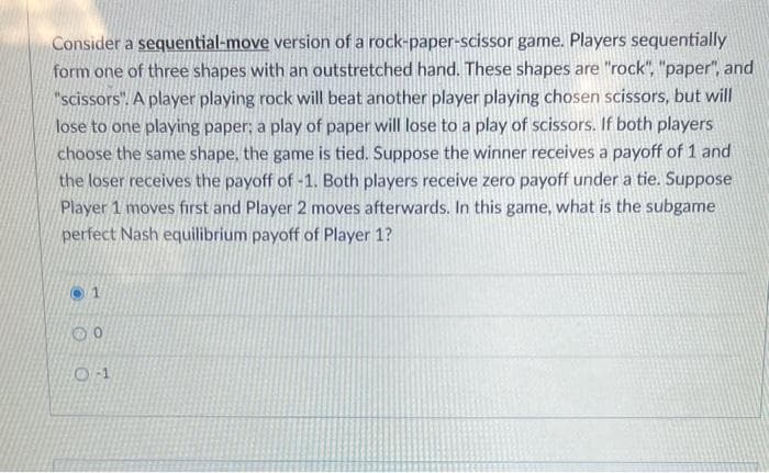 Consider a sequential-move version of a rock-paper-scissor game. Players sequentially
form one of three shapes with an outstretched hand. These shapes are "rock", "paper", and
"scissors". A player playing rock will beat another player playing chosen scissors, but will
lose to one playing paper; a play of paper will lose to a play of scissors. If both players
choose the same shape, the game is tied. Suppose the winner receives a payoff of 1 and
the loser receives the payoff of -1. Both players receive zero payoff under a tie. Suppose
Player 1 moves first and Player 2 moves afterwards. In this game, what is the subgame
perfect Nash equilibrium payoff of Player 1?
1
00
0-1